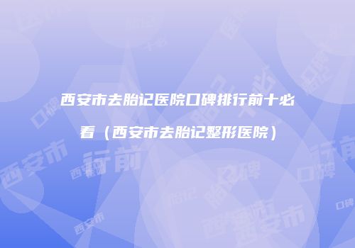 西安市去胎记医院口碑排行前十必看（西安市去胎记整形医院）