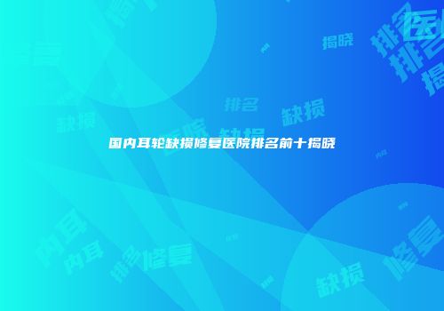 国内耳轮缺损修复医院排名前十揭晓