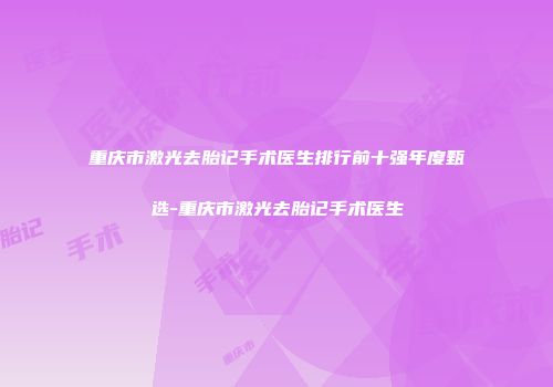 重庆市激光去胎记手术医生排行前十强年度甄选-重庆市激光去胎记手术医生
