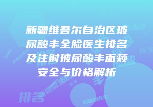 新疆维吾尔自治区玻尿酸丰全脸医生排名及注射玻尿酸丰面颊安全与价格解析