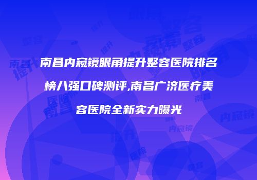 南昌内窥镜眼角提升整容医院排名榜八强口碑测评,南昌广济医疗美容医院全新实力曝光