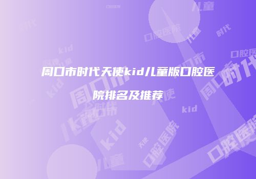 周口市时代天使kid儿童版口腔医院排名及推荐