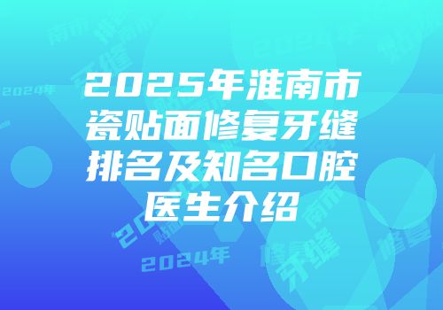 2025年淮南市瓷贴面修复牙缝排名及知名口腔医生介绍