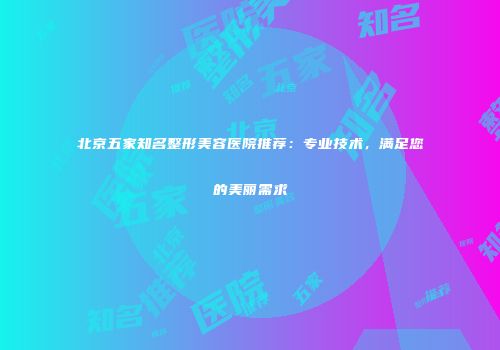 北京五家知名整形美容医院推荐：专业技术，满足您的美丽需求