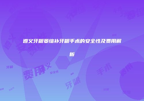 遵义牙龈萎缩补牙龈手术的安全性及费用解析