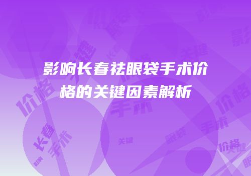 影响长春祛眼袋手术价格的关键因素解析