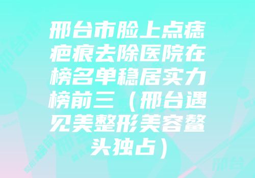 邢台市脸上点痣疤痕去除医院在榜名单稳居实力榜前三（邢台遇见美整形美容鳌头独占）