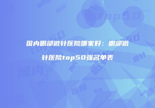 国内眼部微针医院哪家好：眼部微针医院top50强名单表