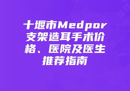 十堰市Medpor支架造耳手术价格、医院及医生推荐指南