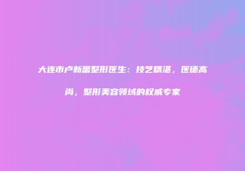 大连市卢新蕾整形医生：技艺精湛，医德高尚，整形美容领域的权威专家
