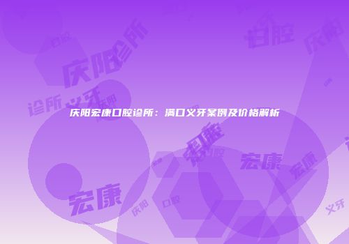 庆阳宏康口腔诊所：满口义牙案例及价格解析