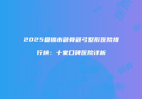 2025盘锦市颧骨颧弓整形医院排行榜：十家口碑医院详析