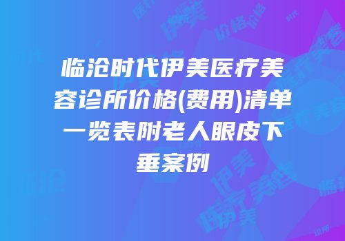 临沧时代伊美医疗美容诊所价格(费用)清单一览表附老人眼皮下垂案例