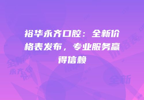 裕华永齐口腔：全新价格表发布，专业服务赢得信赖