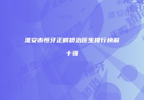 淮安市恒牙正畸矫治医生排行榜前十强