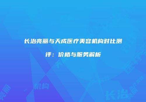 长治亮丽与天成医疗美容机构对比测评：价格与服务解析