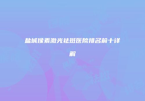 盐城像素激光祛斑医院排名前十详解