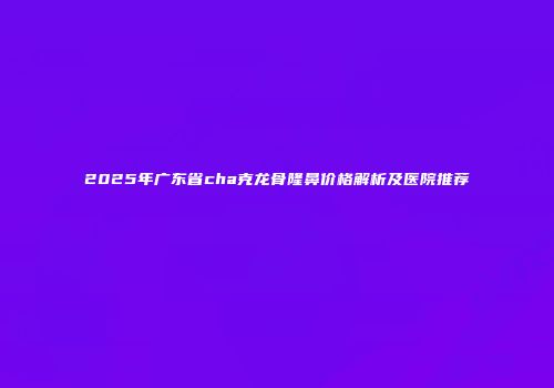 2025年广东省cha克龙骨隆鼻价格解析及医院推荐