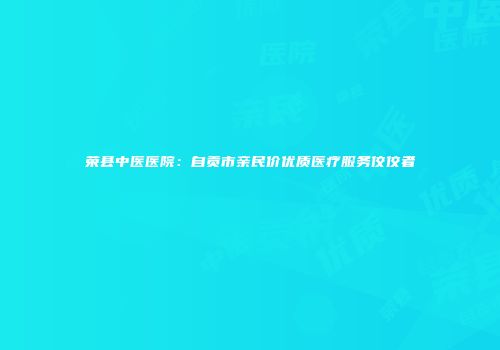 荣县中医医院：自贡市亲民价优质医疗服务佼佼者