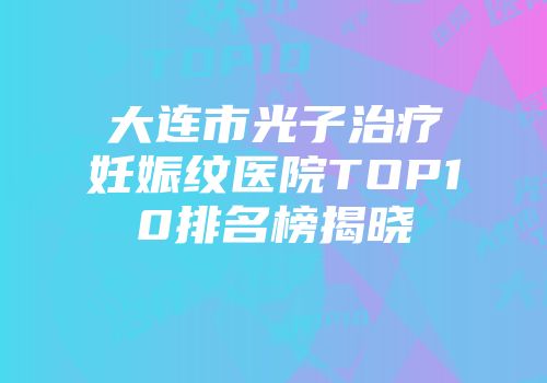 大连市光子治疗妊娠纹医院TOP10排名榜揭晓