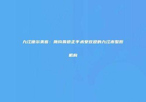 九江德尔美客：鹰钩鼻矫正手术受欢迎的九江市整形机构