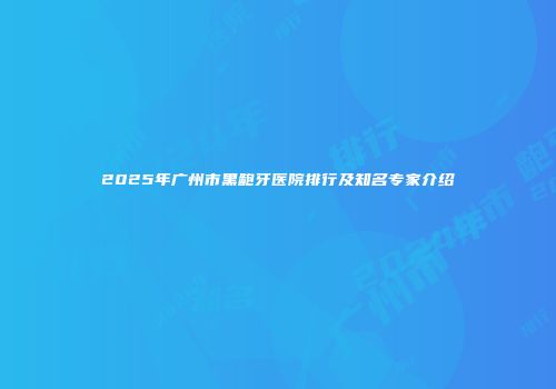 2025年广州市黑龅牙医院排行及知名专家介绍