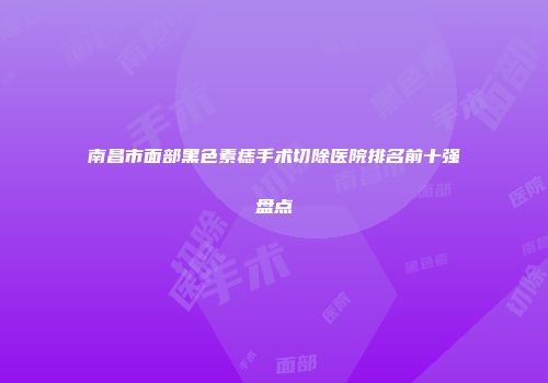 南昌市面部黑色素痣手术切除医院排名前十强盘点