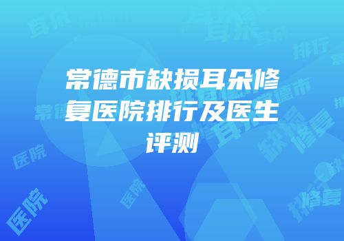 常德市缺损耳朵修复医院排行及医生评测