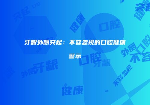 牙龈外侧突起：不容忽视的口腔健康警示