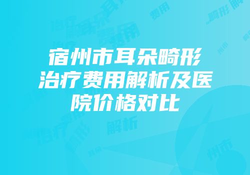 宿州市耳朵畸形治疗费用解析及医院价格对比