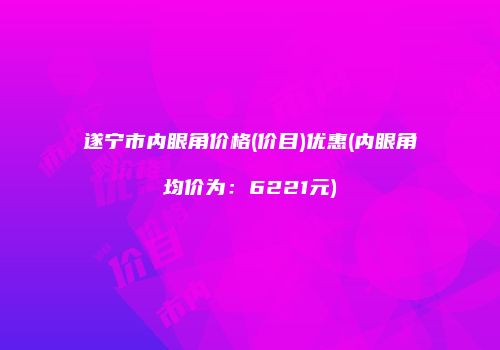 遂宁市内眼角价格(价目)优惠(内眼角均价为：6221元)