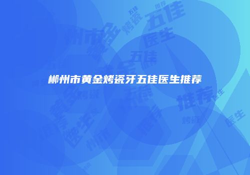 郴州市黄金烤瓷牙五佳医生推荐