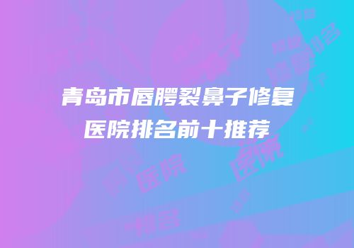青岛市唇腭裂鼻子修复医院排名前十推荐