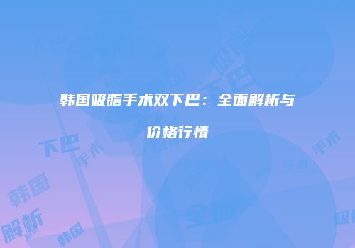 韩国吸脂手术双下巴：全面解析与价格行情