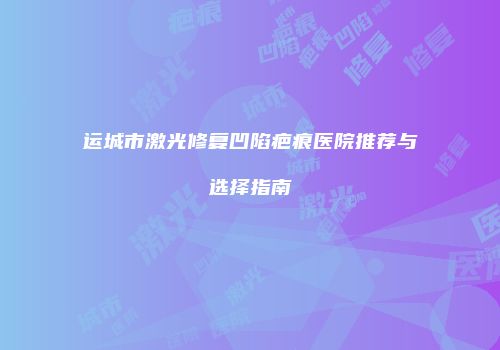 运城市激光修复凹陷疤痕医院推荐与选择指南