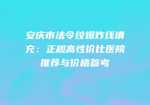 安庆市法令纹爆炸线填充：正规高性价比医院推荐与价格参考