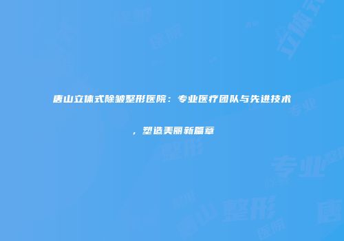唐山立体式除皱整形医院：专业医疗团队与先进技术，塑造美丽新篇章