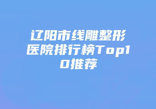 辽阳市线雕整形医院排行榜Top10推荐