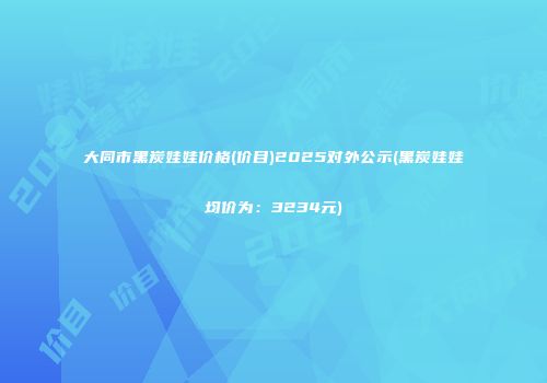 大同市黑炭娃娃价格(价目)2025对外公示(黑炭娃娃均价为：3234元)