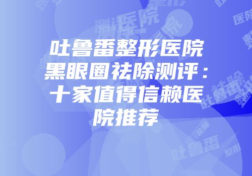 吐鲁番整形医院黑眼圈祛除测评：十家值得信赖医院推荐
