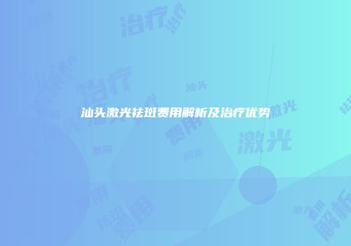 汕头激光祛斑费用解析及治疗优势