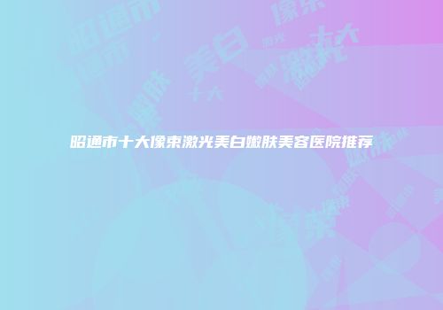 昭通市十大像束激光美白嫩肤美容医院推荐
