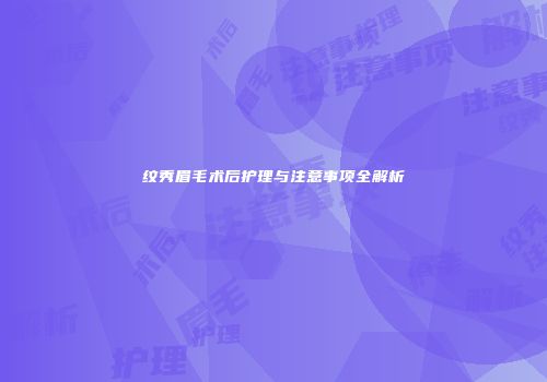 纹秀眉毛术后护理与注意事项全解析