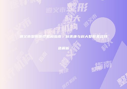 遵义市整形医疗机构指南：利美康与科大整形美容特色解析