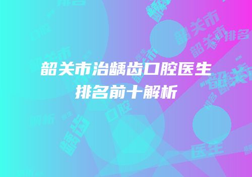 韶关市治龋齿口腔医生排名前十解析
