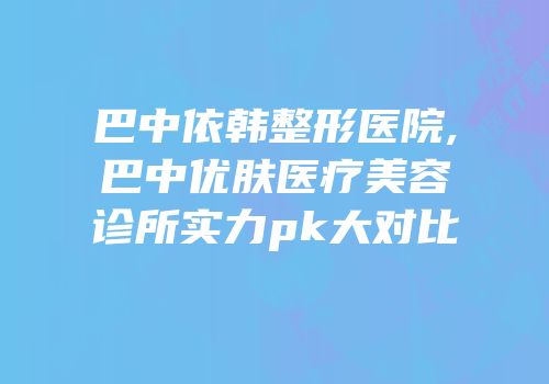 巴中依韩整形医院,巴中优肤医疗美容诊所实力pk大对比