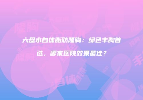 六盘水自体脂肪隆胸：绿色丰胸首选，哪家医院效果最佳？