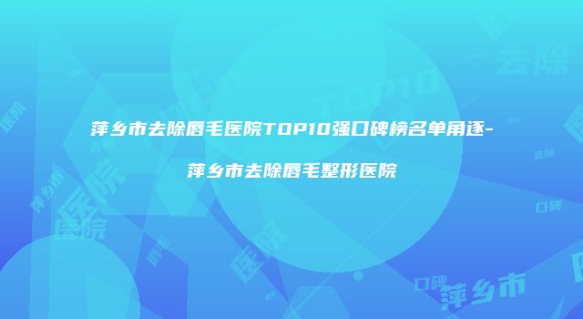 萍乡市去除唇毛医院TOP10强口碑榜名单角逐-萍乡市去除唇毛整形医院