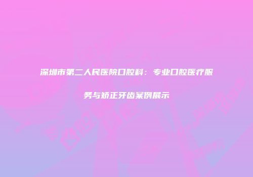 深圳市第二人民医院口腔科：专业口腔医疗服务与矫正牙齿案例展示