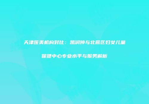 天津医美机构对比：凯润婷与北辰区妇女儿童保健中心专业水平与服务解析